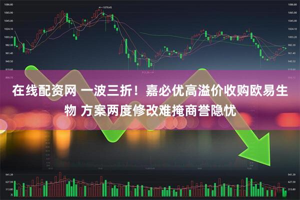 在线配资网 一波三折！嘉必优高溢价收购欧易生物 方案两度修改难掩商誉隐忧