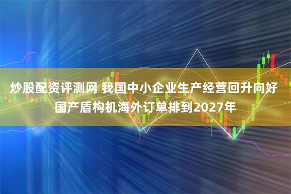 炒股配资评测网 我国中小企业生产经营回升向好 国产盾构机海外订单排到2027年