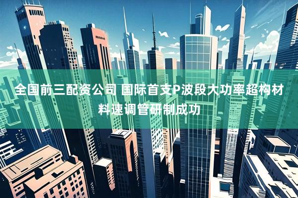 全国前三配资公司 国际首支P波段大功率超构材料速调管研制成功