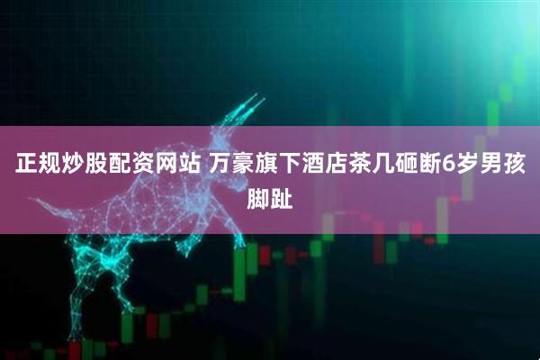 正规炒股配资网站 万豪旗下酒店茶几砸断6岁男孩脚趾