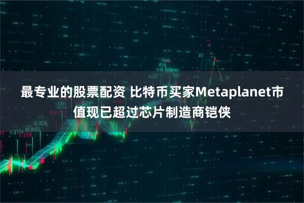 最专业的股票配资 比特币买家Metaplanet市值现已超过芯片制造商铠侠