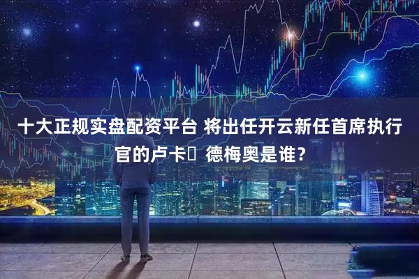 十大正规实盘配资平台 将出任开云新任首席执行官的卢卡・德梅奥是谁？