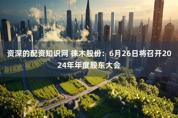 资深的配资知识网 徕木股份：6月26日将召开2024年年度股东大会