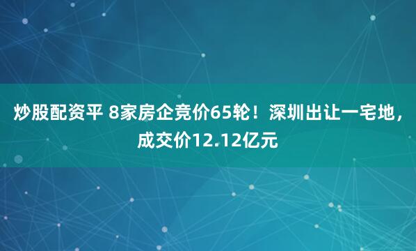 炒股配资平 8家房企竞价65轮！深圳出让一宅地，成交价12.12亿元