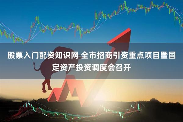 股票入门配资知识网 全市招商引资重点项目暨固定资产投资调度会召开