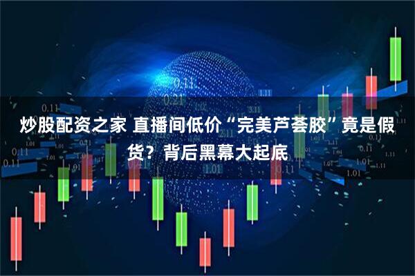 炒股配资之家 直播间低价“完美芦荟胶”竟是假货？背后黑幕大起底