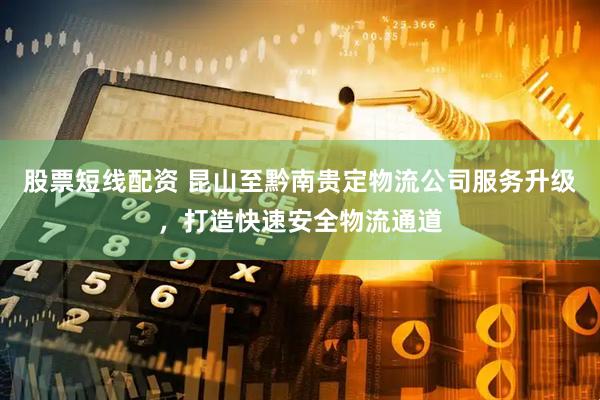 股票短线配资 昆山至黔南贵定物流公司服务升级，打造快速安全物流通道