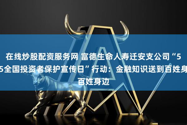 在线炒股配资服务网 富德生命人寿迁安支公司“5·15全国投资者保护宣传日”行动：金融知识送到百姓身边