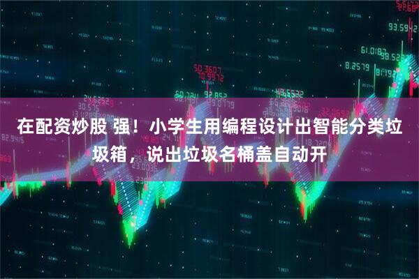在配资炒股 强！小学生用编程设计出智能分类垃圾箱，说出垃圾名桶盖自动开
