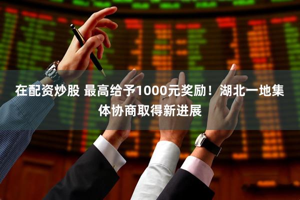 在配资炒股 最高给予1000元奖励！湖北一地集体协商取得新进展