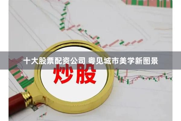 十大股票配资公司 粤见城市美学新图景