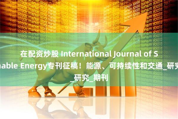 在配资炒股 International Journal of Sustainable Energy专刊征稿！能源、可持续性和交通_研究_期刊