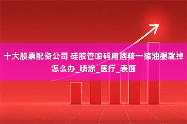 十大股票配资公司 硅胶管喷码用酒精一擦油墨就掉怎么办_喷涂_医疗_表面