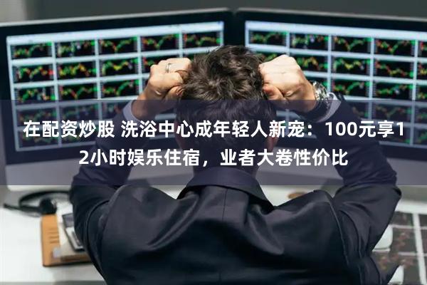 在配资炒股 洗浴中心成年轻人新宠：100元享12小时娱乐住宿，业者大卷性价比