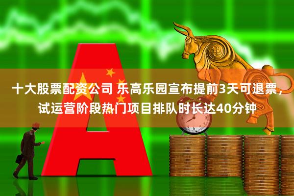 十大股票配资公司 乐高乐园宣布提前3天可退票，试运营阶段热门项目排队时长达40分钟