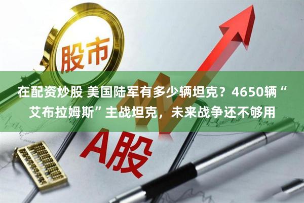 在配资炒股 美国陆军有多少辆坦克？4650辆“艾布拉姆斯”主战坦克，未来战争还不够用