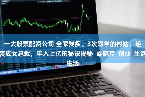 十大股票配资公司 全家残疾、3次辍学的村姑，逆袭成女总裁，年入上亿的秘诀揭秘_梁晓芹_创业_生活