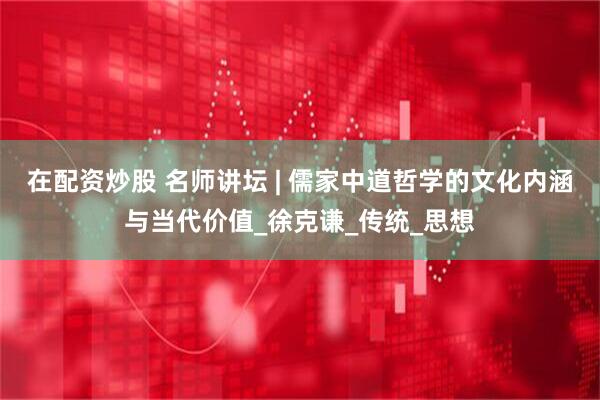 在配资炒股 名师讲坛 | 儒家中道哲学的文化内涵与当代价值_徐克谦_传统_思想