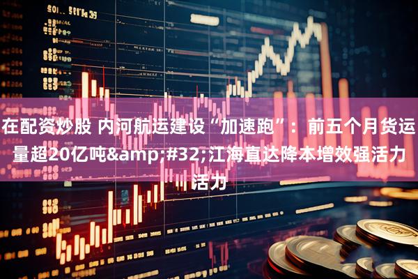 在配资炒股 内河航运建设“加速跑”：前五个月货运量超20亿吨&#32;江海直达降本增效强活力