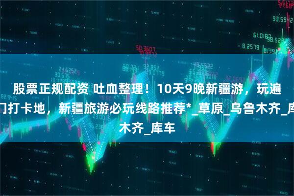 股票正规配资 吐血整理！10天9晚新疆游，玩遍热门打卡地，新疆旅游必玩线路推荐*_草原_乌鲁木齐_库车