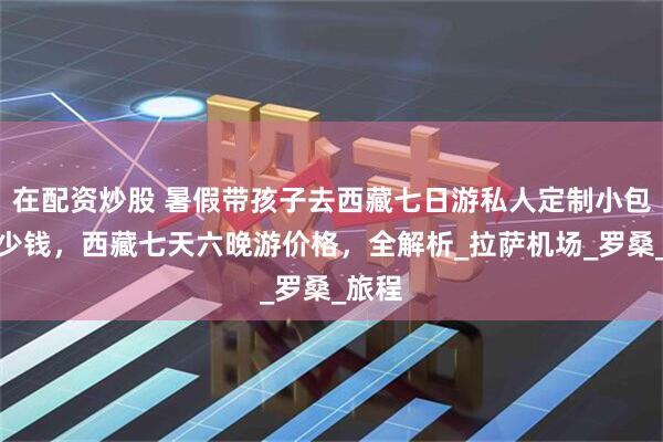 在配资炒股 暑假带孩子去西藏七日游私人定制小包团多少钱，西藏七天六晚游价格，全解析_拉萨机场_罗桑_旅程