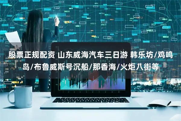 股票正规配资 山东威海汽车三日游 韩乐坊/鸡鸣岛/布鲁威斯号沉船/那香海/火炬八街等