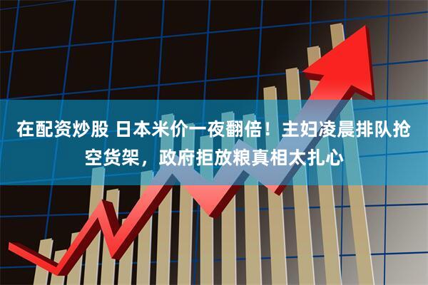 在配资炒股 日本米价一夜翻倍！主妇凌晨排队抢空货架，政府拒放粮真相太扎心