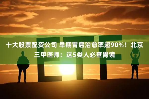 十大股票配资公司 早期胃癌治愈率超90%！北京三甲医师：这5类人必查胃镜