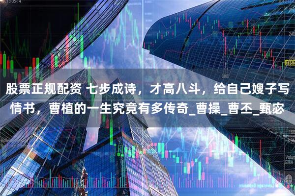 股票正规配资 七步成诗，才高八斗，给自己嫂子写情书，曹植的一生究竟有多传奇_曹操_曹丕_甄宓