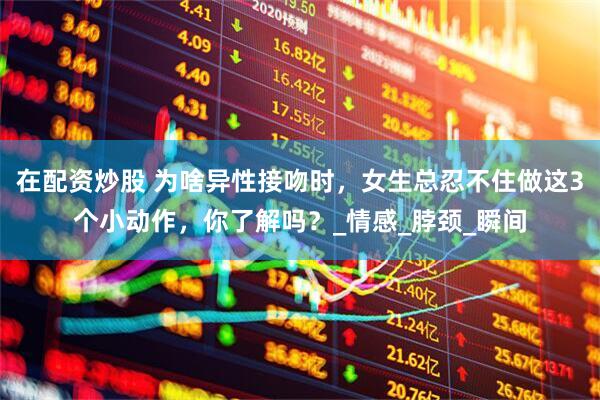 在配资炒股 为啥异性接吻时，女生总忍不住做这3个小动作，你了解吗？_情感_脖颈_瞬间