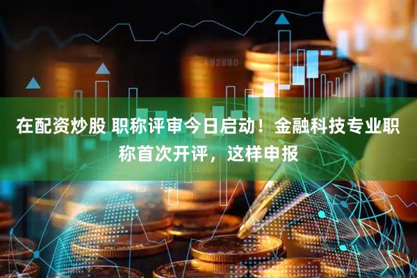 在配资炒股 职称评审今日启动！金融科技专业职称首次开评，这样申报