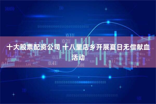 十大股票配资公司 十八里店乡开展夏日无偿献血活动