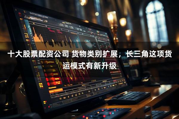 十大股票配资公司 货物类别扩展，长三角这项货运模式有新升级