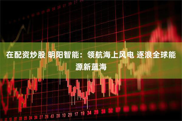 在配资炒股 明阳智能：领航海上风电 逐浪全球能源新蓝海