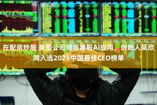 在配资炒股 美图公司领涨港股AI应用，创始人吴欣鸿入选2025中国最佳CEO榜单