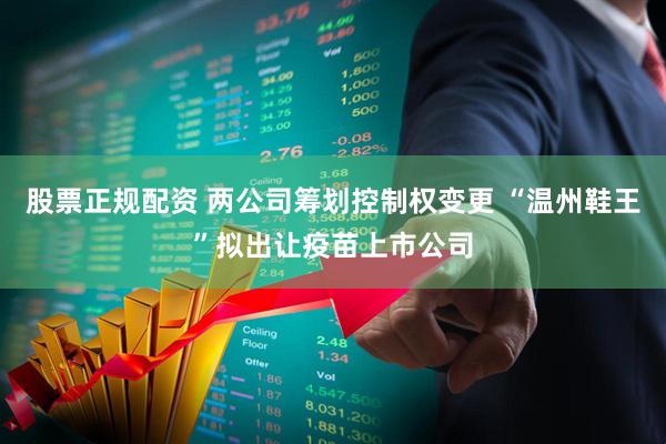 股票正规配资 两公司筹划控制权变更 “温州鞋王”拟出让疫苗上市公司