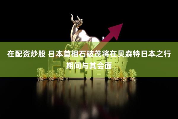 在配资炒股 日本首相石破茂将在贝森特日本之行期间与其会面