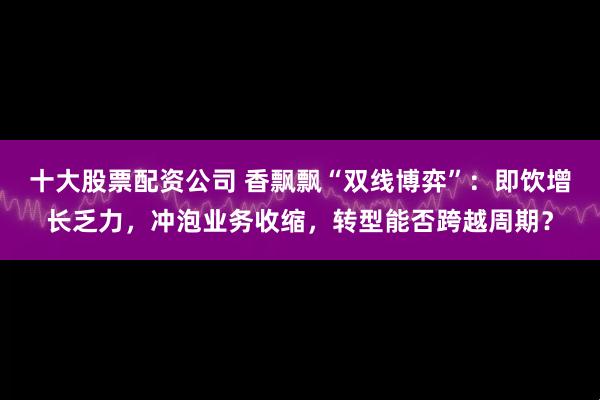 十大股票配资公司 香飘飘“双线博弈”：即饮增长乏力，冲泡业务收缩，转型能否跨越周期？