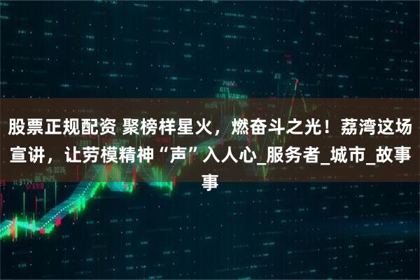 股票正规配资 聚榜样星火，燃奋斗之光！荔湾这场宣讲，让劳模精神“声”入人心_服务者_城市_故事