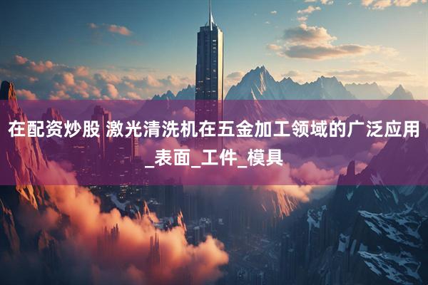 在配资炒股 激光清洗机在五金加工领域的广泛应用_表面_工件_模具