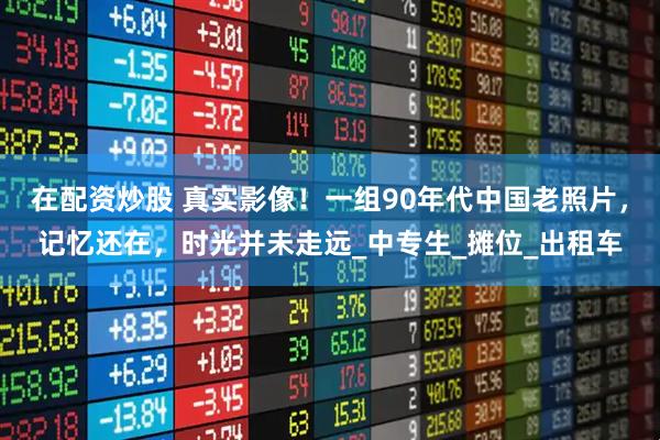 在配资炒股 真实影像！一组90年代中国老照片，记忆还在，时光并未走远_中专生_摊位_出租车