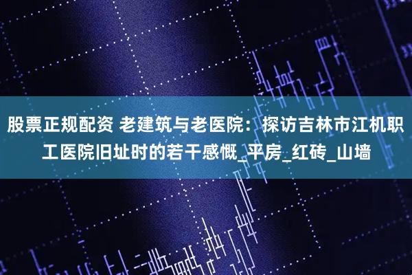 股票正规配资 老建筑与老医院：探访吉林市江机职工医院旧址时的若干感慨_平房_红砖_山墙