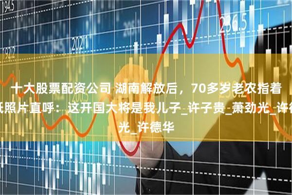 十大股票配资公司 湖南解放后，70多岁老农指着报纸照片直呼：这开国大将是我儿子_许子贵_萧劲光_许德华