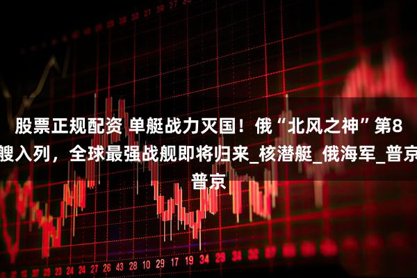 股票正规配资 单艇战力灭国！俄“北风之神”第8艘入列，全球最强战舰即将归来_核潜艇_俄海军_普京