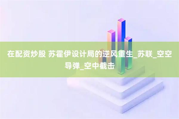 在配资炒股 苏霍伊设计局的逆风重生_苏联_空空导弹_空中截击