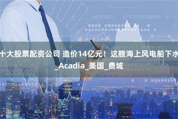 十大股票配资公司 造价14亿元！这艘海上风电船下水_Acadia_美国_费城