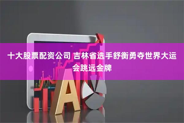 十大股票配资公司 吉林省选手舒衡勇夺世界大运会跳远金牌