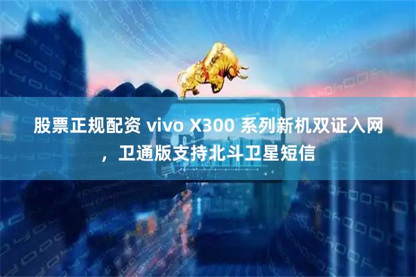 股票正规配资 vivo X300 系列新机双证入网，卫通版支持北斗卫星短信