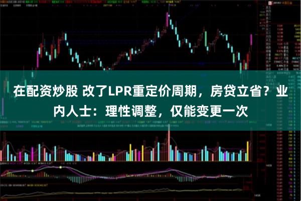 在配资炒股 改了LPR重定价周期，房贷立省？业内人士：理性调整，仅能变更一次