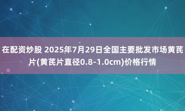 在配资炒股 2025年7月29日全国主要批发市场黄芪片(黄芪片直径0.8-1.0cm)价格行情